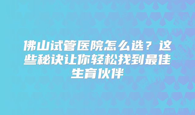 佛山试管医院怎么选?这些秘诀让你轻松找到最佳生育伙伴
