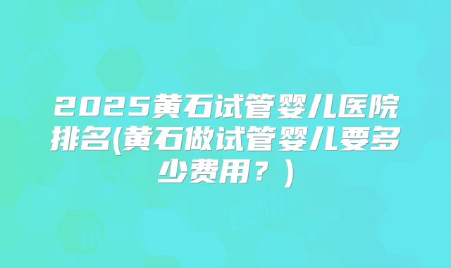 2025黄石试管婴儿医院排名(黄石做试管婴儿要多少费用？)