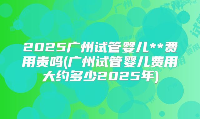2025广州试管婴儿**费用贵吗(广州试管婴儿费用大约多少2025年)