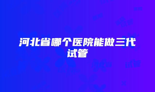 河北省哪个医院能做三代试管
