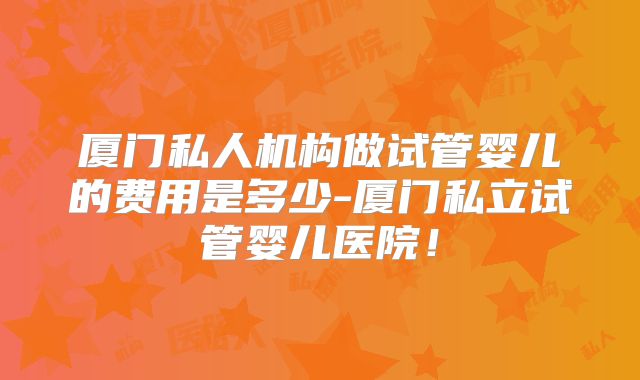 厦门私人机构做试管婴儿的费用是多少-厦门私立试管婴儿医院！