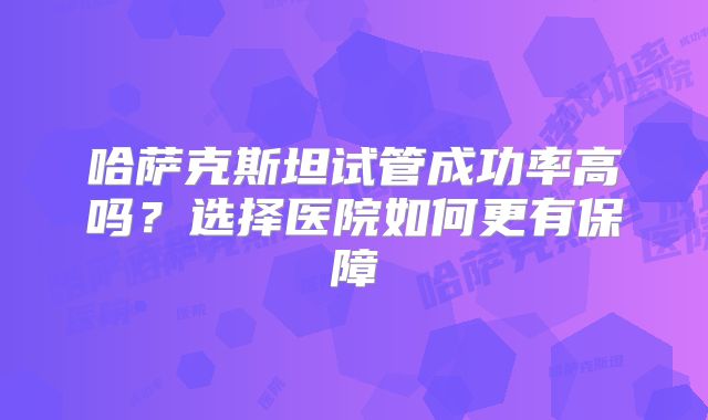 哈萨克斯坦试管成功率高吗？选择医院如何更有保障