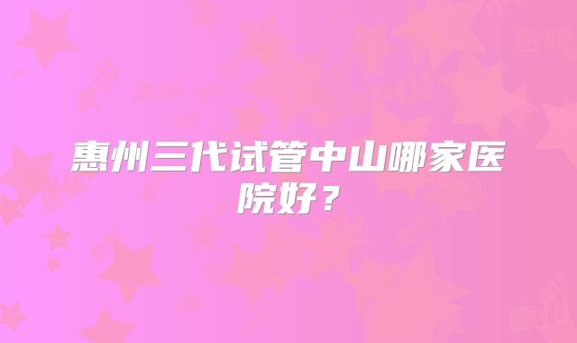 惠州三代试管中山哪家医院好？