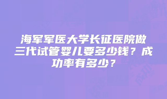 海军军医大学长征医院做三代试管婴儿要多少钱？成功率有多少？