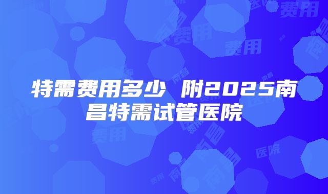 特需费用多少 附2025南昌特需试管医院