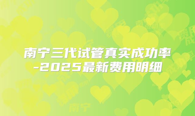南宁三代试管真实成功率-2025最新费用明细