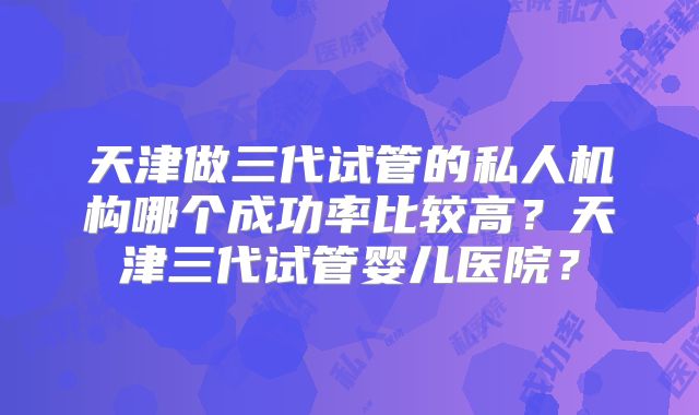 天津做三代试管的私人机构哪个成功率比较高？天津三代试管婴儿医院？