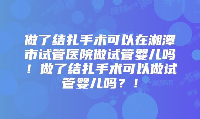 做了结扎手术可以在湘潭市试管医院做试管婴儿吗！做了结扎手术可以做试管婴儿吗？！