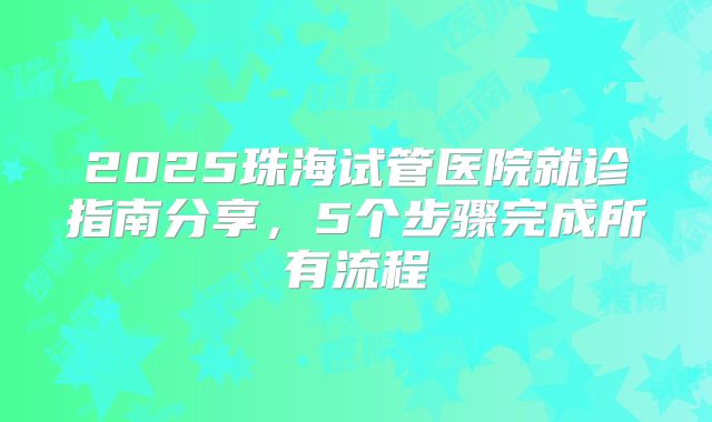 2025珠海试管医院就诊指南分享,5个步骤完成所有流程