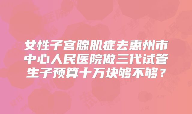 女性子宫腺肌症去惠州市中心人民医院做三代试管生子预算十万块够不够？