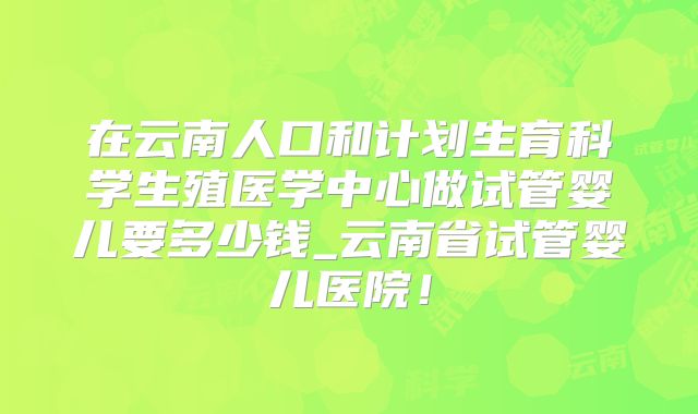 在云南人口和计划生育科学生殖医学中心做试管婴儿要多少钱_云南省试管婴儿医院！