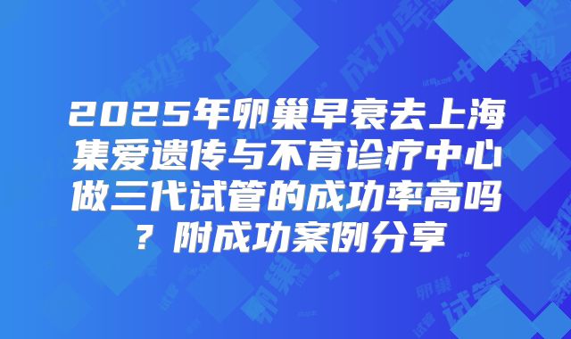 2025年卵巢早衰去上海集爱遗传与不育诊疗中心做三代试管的成功率高吗？附成功案例分享