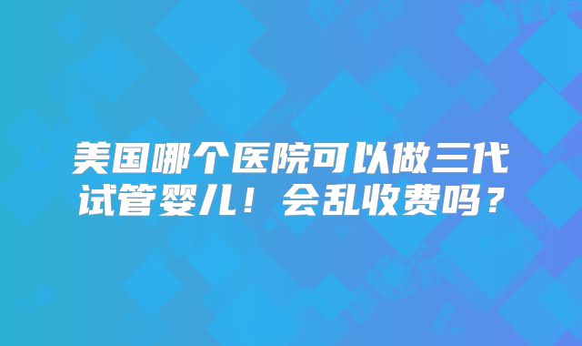 美国哪个医院可以做三代试管婴儿！会乱收费吗？