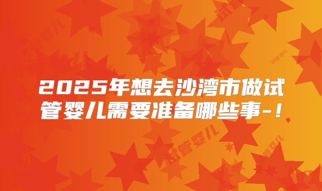 2025年想去沙湾市做试管婴儿需要准备哪些事-！