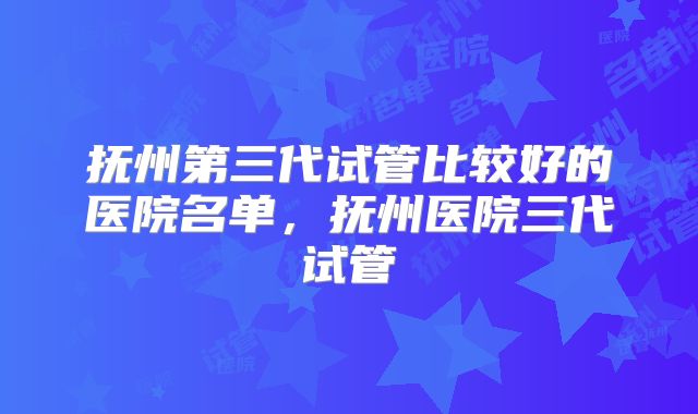 抚州第三代试管比较好的医院名单，抚州医院三代试管