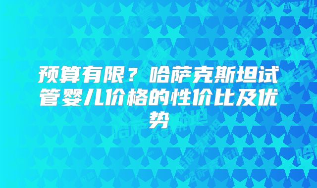 预算有限?哈萨克斯坦试管婴儿价格的性价比及优势