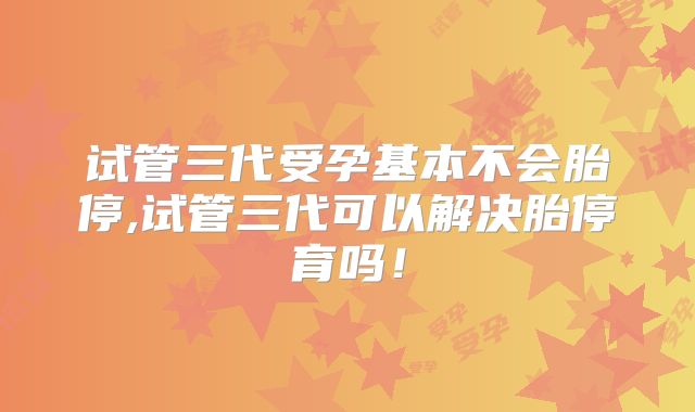 试管三代受孕基本不会胎停,试管三代可以解决胎停育吗!