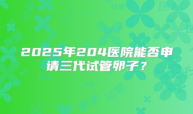 2025年204医院能否申请三代试管卵子?