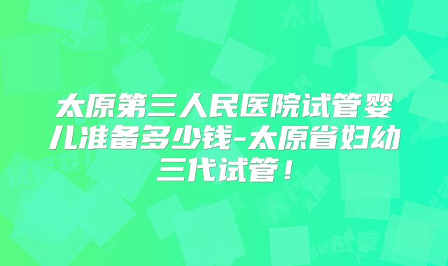 太原第三人民医院试管婴儿准备多少钱-太原省妇幼三代试管！