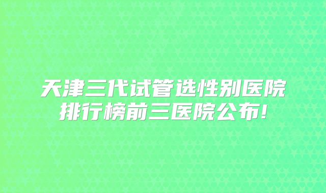 天津三代试管选性别医院排行榜前三医院公布!