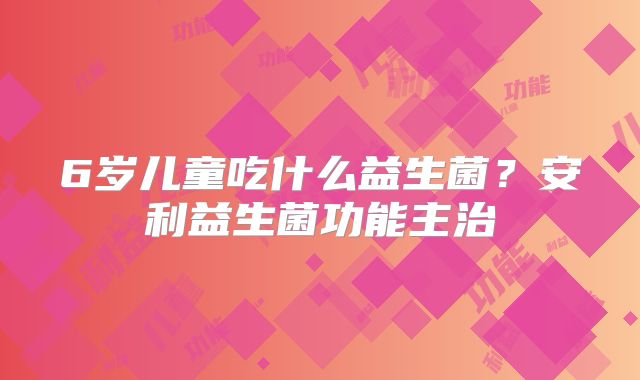 6岁儿童吃什么益生菌？安利益生菌功能主治
