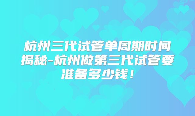 杭州三代试管单周期时间揭秘-杭州做第三代试管要准备多少钱！