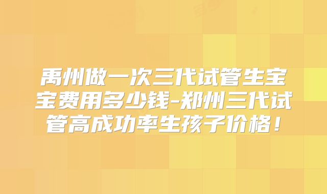 禹州做一次三代试管生宝宝费用多少钱-郑州三代试管高成功率生孩子价格！