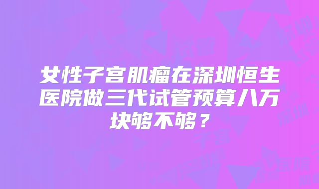 女性子宫肌瘤在深圳恒生医院做三代试管预算八万块够不够？