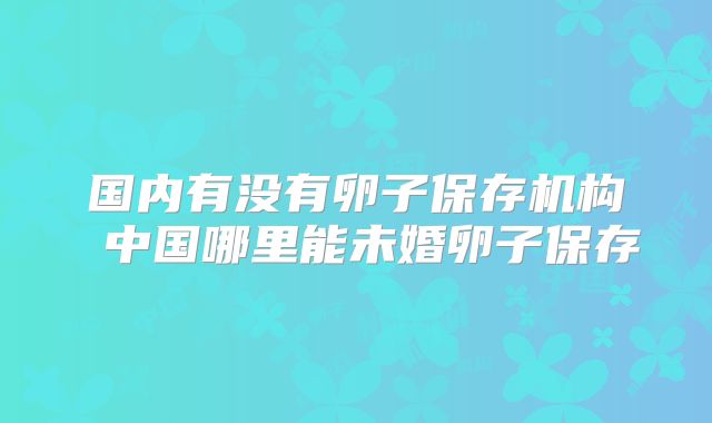 国内有没有卵子保存机构 中国哪里能未婚卵子保存