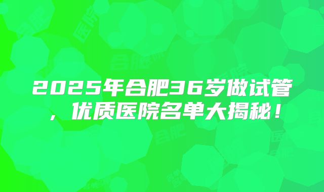 2025年合肥36岁做试管，优质医院名单大揭秘！