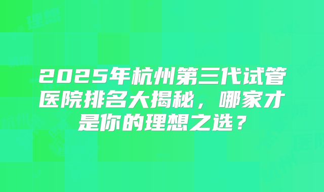 2025年杭州第三代试管医院排名大揭秘，哪家才是你的理想之选？