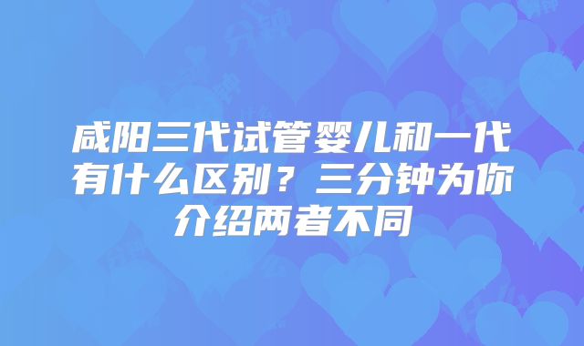 咸阳三代试管婴儿和一代有什么区别？三分钟为你介绍两者不同