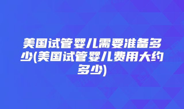 美国试管婴儿需要准备多少(美国试管婴儿费用大约多少)