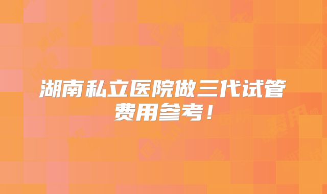湖南私立医院做三代试管费用参考!