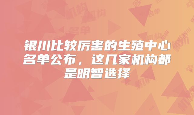 银川比较厉害的生殖中心名单公布，这几家机构都是明智选择