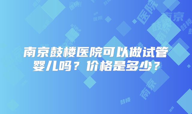 南京鼓楼医院可以做试管婴儿吗？价格是多少？
