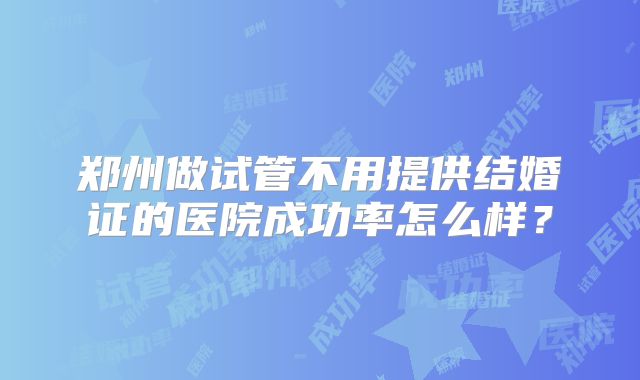 郑州做试管不用提供结婚证的医院成功率怎么样?