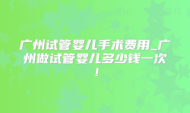 广州试管婴儿手术费用_广州做试管婴儿多少钱一次！