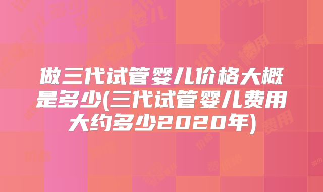 做三代试管婴儿价格大概是多少(三代试管婴儿费用大约多少2020年)