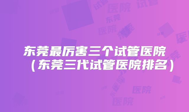 东莞最厉害三个试管医院（东莞三代试管医院排名）