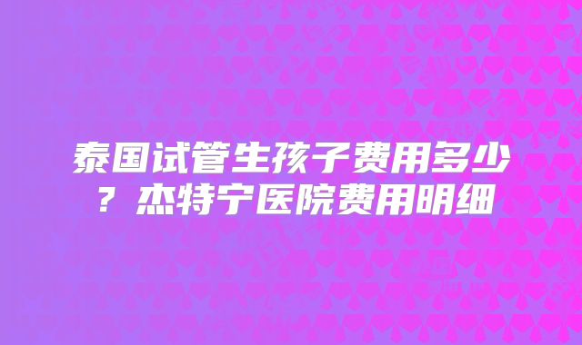 泰国试管生孩子费用多少？杰特宁医院费用明细