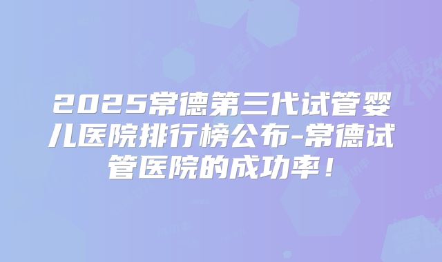 2025常德第三代试管婴儿医院排行榜公布-常德试管医院的成功率!