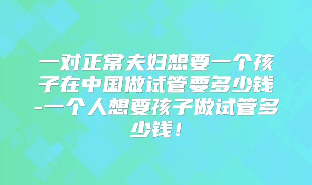 一对正常夫妇想要一个孩子在中国做试管要多少钱-一个人想要孩子做试管多少钱！