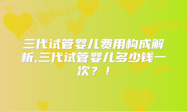 三代试管婴儿费用构成解析,三代试管婴儿多少钱一次？！