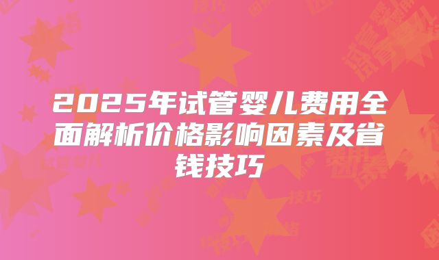 2025年试管婴儿费用全面解析价格影响因素及省钱技巧