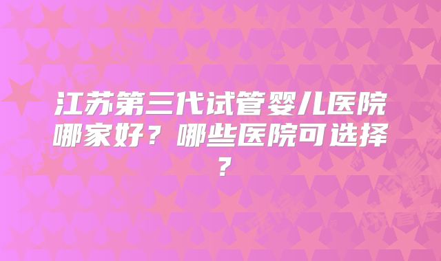 江苏第三代试管婴儿医院哪家好？哪些医院可选择？