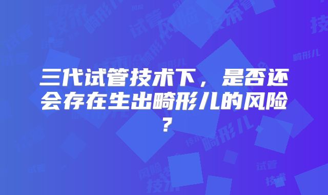 三代试管技术下，是否还会存在生出畸形儿的风险？