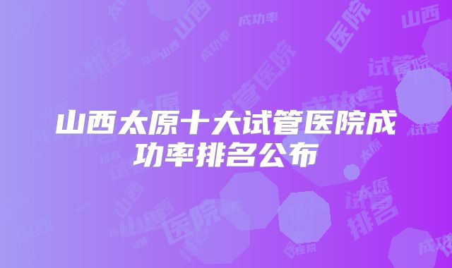 山西太原十大试管医院成功率排名公布