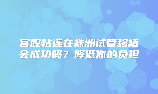 宫腔粘连在株洲试管移植会成功吗？降低你的负担