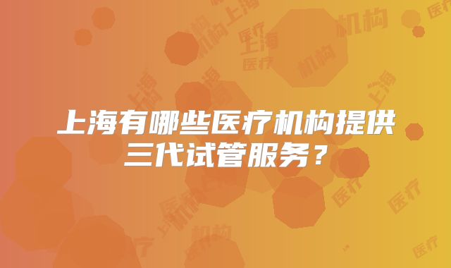 上海有哪些医疗机构提供三代试管服务？